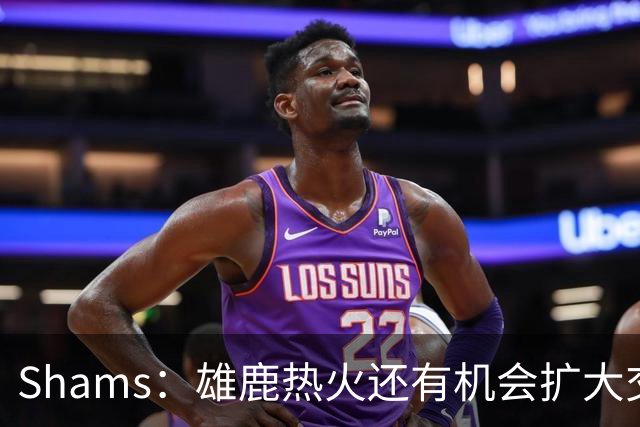 Shams：雄鹿热火还有机会扩大交易 但雄鹿目前希望留下得到的球员